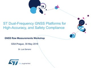 ST Dual-Frequency GNSS Platforms for
High-Accuracy, and Safety Compliance
GNSS Raw Measurements Workshop
GSA Prague, 30 May 2018
Dr. Luis Serrano
 