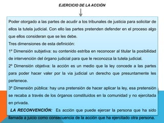 EJERCICIO DE LA ACCIÓN
Poder otorgado a las partes de acudir a los tribunales de justicia para solicitar de
ellos la tutela judicial. Con ello las partes pretenden defender en el proceso algo
que ellos consideran que se les debe.
Tres dimensiones de esta definición:
1º Dimensión subjetiva: su contenido estriba en reconocer al titular la posibilidad
de intervención del órgano judicial para que le reconozca la tutela judicial.
2º Dimensión objetiva: la acción es un medio que la ley concede a las partes
para poder hacer valer por la via judicial un derecho que presuntamente les
pertenece.
3º Dimensión pública: hay una pretensión de hacer aplicar la ley, esa pretensión
se recaba a través de los órganos constituidos en la comunidad y no ejercitada
en privada.
LA RECONVENCIÓN: Es acción que puede ejercer la persona que ha sido
llamada a juicio como consecuencia de la acción que ha ejercitado otra persona.
 