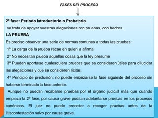 FASES DEL PROCESO
2º fase: Periodo Introductorio o Probatorio
se trata de apoyar nuestras alegaciones con pruebas, con hechos.
LA PRUEBA
Es preciso observar una serie de normas comunes a todas las pruebas:
1º La carga de la prueba recae en quien la afirma
2º No necesitan prueba aquellas cosas que la ley presume
3º Pueden aportarse cualesquiera pruebas que se consideren útiles para dilucidar
las alegaciones y que se consideren lícitas.
4º Principio de preclusión: no puede empezarse la fase siguiente del proceso sin
haberse terminado la fase anterior.
Aunque no puedan recabarse pruebas por el órgano judicial más que cuando
empieza la 2º fase, por causa grave podrían adelantarse pruebas en los procesos
canónicos. El juez no puede proceder a recoger pruebas antes de la
litiscontestación salvo por causa grave.
 