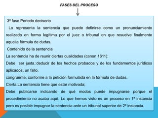 FASES DEL PROCESO
3ª fase Periodo decisorio
Lo representa la sentencia que puede definirse como un pronunciamiento
realizado en forma legítima por el juez o tribunal en que resuelve finalmente
aquella fórmula de dudas.
Contenido de la sentencia
La sentencia ha de reunir ciertas cualidades (canon 1611):
Debe ser justa.:deducir de los hechos probados y de los fundamentos jurídicos
aplicados, un fallo.
congruente, conforme a la petición formulada en la fórmula de dudas.
Cierta:La sentencia tiene que estar motivada;
Debe publicarse indicando de qué modos puede impugnarse porque el
procedimiento no acaba aquí. Lo que hemos visto es un proceso en 1ª instancia
pero es posible impugnar la sentencia ante un tribunal superior de 2º instancia.
 