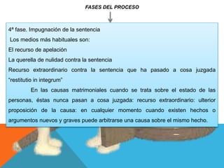 FASES DEL PROCESO
4ª fase. Impugnación de la sentencia
Los medios más habituales son:
El recurso de apelación
La querella de nulidad contra la sentencia
Recurso extraordinario contra la sentencia que ha pasado a cosa juzgada
“restitutio in integrum”
En las causas matrimoniales cuando se trata sobre el estado de las
personas, éstas nunca pasan a cosa juzgada: recurso extraordinario: ulterior
proposición de la causa: en cualquier momento cuando existen hechos o
argumentos nuevos y graves puede arbitrarse una causa sobre el mismo hecho.
 