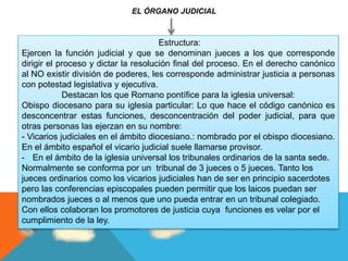 EL ÓRGANO JUDICIAL
Estructura:
Ejercen la función judicial y que se denominan jueces a los que corresponde
dirigir el proceso y dictar la resolución final del proceso. En el derecho canónico
al NO existir división de poderes, les corresponde administrar justicia a personas
con potestad legislativa y ejecutiva.
Destacan los que Romano pontífice para la iglesia universal:
Obispo diocesano para su iglesia particular: Lo que hace el código canónico es
desconcentrar estas funciones, desconcentración del poder judicial, para que
otras personas las ejerzan en su nombre:
- Vicarios judiciales en el ámbito diocesiano.: nombrado por el obispo diocesiano.
En el ámbito español el vicario judicial suele llamarse provisor.
- En el ámbito de la iglesia universal los tribunales ordinarios de la santa sede.
Normalmente se conforma por un tribunal de 3 jueces o 5 jueces. Tanto los
jueces ordinarios como los vicarios judiciales han de ser en principio sacerdotes
pero las conferencias episcopales pueden permitir que los laicos puedan ser
nombrados jueces o al menos que uno pueda entrar en un tribunal colegiado.
Con ellos colaboran los promotores de justicia cuya funciones es velar por el
cumplimiento de la ley.
 