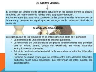 EL ÓRGANO JUDICIAL
El defensor del vínculo es de obligada actuación en las causas donde se discuta
la nulidad del matrimonio y la nulidad de la sagrada ordenación.
Auditor es aquel juez que hace confesión de las partes y realiza la instrucción de
la causa y ponente es aquel que se encarga de la redacción final de la
sentencia.
EL ORGANIZACIÓN JUDICIAL
La organización de los tribunales en el orden canónico parte de 4 principios
• La existencia de una pluralidad de órganos judiciales.
• La existencia de una pluralidad de grados jurisdiccionales que permiten
que un mismo asunto pueda ser examinado en varias instancias
jerárquicamente ordenadas.
• Principio de distribución territorial de la competencia entre los tribunales
del mismo grado.
• Principio de mutua ayuda que se prestan entre si los distintos tribunales
pudiendo hacer actos procesales que provengan de otros cuando ello
sea necesario.
 