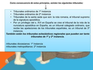 Como consecuencia de estos principios, existen los siguientes tribunales:
• Tribunales ordinarios de 1º instancia
• Tribunales ordinarios de 2º instancia
• Tribunales de la santa sede que son: la rota romana, el tribunal supremo
de la signatura apostólica.
• Por un privilegio del s. XVI en España se creo el tribunal de la rota de la
nunciatura apostólica en España, es un tribunal colegiado ordinario, que
recibe las apelaciones de los tribunales españoles, es un tribunal de 3º
instancia.
También están los tribunales eclesiásticos regionales que pueden ser tanto
tribunales de 1º y 2º instancia.
-tribunales diocesianos: 1º instancia
-tribunales metropolitanos: 2º instancia
 