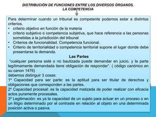 DISTRIBUCIÓN DE FUNCIONES ENTRE LOS DIVERSOS ÓRGANOS.
LA COMPETENCIA
Para determinar cuando un tribunal es competente podemos estar a distintos
criterios.
• criterio objetivo en función de la materia
• criterio subjetivo o competencia subjetiva, que hace referencia a las personas
sometidas a la jurisdicción del tribunal
• Criterios de funcionalidad. Competencia funcional.
• Criterio de territorialidad o competencia territorial supone el lugar donde debe
presentarse la demanda.
Las Partes
“cualquier persona esté o no bautizada puede demandar en juicio, y la parte
legítimamente demandada tiene obligación de responder”. ( código canónico en
su canon 1476)
debemos distinguir 3 cosas:
1º Capacidad para ser parte: es la aptitud para ser titular de derechos y
obligaciones que corresponden a las partes.
2º Capacidad procesal: es la capacidad matizada de poder realizar con eficacia
actos puramente procesales.
3º Legitimación: es ya la capacidad de un sujeto para actuar en un proceso o en
un litigio determinado por el contraste en relación al objeto en una determinada
posición activa o pasiva.
 