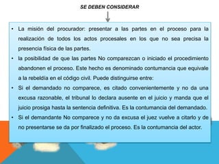 SE DEBEN CONSIDERAR
• La misión del procurador: presentar a las partes en el proceso para la
realización de todos los actos procesales en los que no sea precisa la
presencia física de las partes.
• la posibilidad de que las partes No comparezcan o iniciado el procedimiento
abandonen el proceso. Este hecho es denominado contumancia que equivale
a la rebeldía en el código civil. Puede distinguirse entre:
• Si el demandado no comparece, es citado convenientemente y no da una
excusa razonable, el tribunal lo declara ausente en el juicio y manda que el
juicio prosiga hasta la sentencia definitiva. Es la contumancia del demandado.
• Si el demandante No comparece y no da excusa el juez vuelve a citarlo y de
no presentarse se da por finalizado el proceso. Es la contumancia del actor.
 
