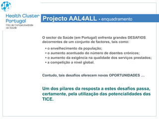 Projecto AAL4ALL ▪ enquadramento

O sector da Saúde (em Portugal) enfrenta grandes DESAFIOS
decorrentes de um conjunto de factores, tais como:
 ▪ o envelhecimento da população;
 ▪ o aumento acentuado do número de doentes crónicos;
 ▪ o aumento da exigência na qualidade dos serviços prestados;
 ▪ a competição a nível global.


Contudo, tais desafios oferecem novas OPORTUNIDADES …


Um dos pilares da resposta a estes desafios passa,
certamente, pela utilização das potencialidades das
TICE.
 