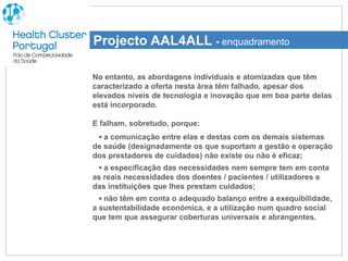 Projecto AAL4ALL ▪ enquadramento

No entanto, as abordagens individuais e atomizadas que têm
caracterizado a oferta nesta área têm falhado, apesar dos
elevados níveis de tecnologia e inovação que em boa parte delas
está incorporado.

E falham, sobretudo, porque:
 ▪ a comunicação entre elas e destas com os demais sistemas
de saúde (designadamente os que suportam a gestão e operação
dos prestadores de cuidados) não existe ou não é eficaz;
  ▪ a especificação das necessidades nem sempre tem em conta
as reais necessidades dos doentes / pacientes / utilizadores e
das instituições que lhes prestam cuidados;
  ▪ não têm em conta o adequado balanço entre a exequibilidade,
a sustentabilidade económica, e a utilização num quadro social
que tem que assegurar coberturas universais e abrangentes.
 