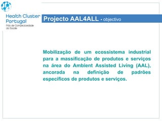 Projecto AAL4ALL ▪ objectivo




Mobilização de um ecossistema industrial
para a massificação de produtos e serviços
na área do Ambient Assisted Living (AAL),
ancorada     na   definição    de   padrões
específicos de produtos e serviços.
 