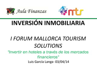 INVERSIÓN INMOBILIARIA
I FORUM MALLORCA TOURISM
SOLUTIONS
"Invertir en hoteles a través de los mercados
financieros"
Luis García Langa- 03/04/14
 