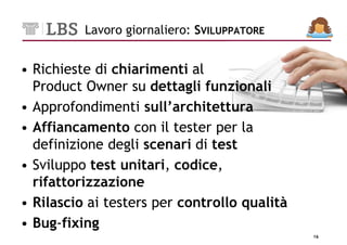 Lavoro giornaliero: SVILUPPATORE


• Richieste di chiarimenti al
  Product Owner su dettagli funzionali
• Approfondimenti sull’architettura
• Affiancamento con il tester per la
  definizione degli scenari di test
• Sviluppo test unitari, codice,
  rifattorizzazione
• Rilascio ai testers per controllo qualità
• Bug-fixing
                                              16
 