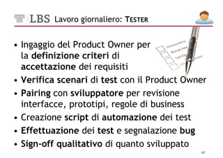 Lavoro giornaliero: TESTER


• Ingaggio del Product Owner per
  la definizione criteri di
  accettazione dei requisiti
• Verifica scenari di test con il Product Owner
• Pairing con sviluppatore per revisione
  interfacce, prototipi, regole di business
• Creazione script di automazione dei test
• Effettuazione dei test e segnalazione bug
• Sign-off qualitativo di quanto sviluppato
                                             17
 