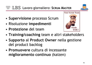 Lavoro giornaliero: SCRUM MASTER


• Supervisione processo Scrum
• Risoluzione impedimenti
• Protezione del team
• Training/coaching team e altri stakeholders
• Supporto al Product Owner nella gestione
  del product backlog
• Promuovere cultura di incessante
  miglioramento continuo (kaizen)
                                            18
 