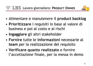 Lavoro giornaliero: PRODUCT OWNER


• Alimentare e manutenere il product backlog
• Prioritizzare i requisiti in base al valore di
  business e poi al costo e ai rischi
• Ingaggiare gli altri stakeholder
• Fornire tutte le informazioni necessarie al
  team per la realizzazione del requisito
• Verificare quanto realizzato e fornire
  l’accettazione finale, per la messa in demo

                                              19
 