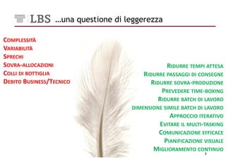 …una questione di leggerezza

COMPLESSITÀ
VARIABILITÀ
SPRECHI
SOVRA-ALLOCAZIONI                               RIDURRE TEMPI ATTESA
COLLI DI BOTTIGLIA                      RIDURRE PASSAGGI DI CONSEGNE
DEBITO BUSINESS/TECNICO                    RIDURRE SOVRA-PRODUZIONE
                                               PREVEDERE TIME-BOXING
                                             RIDURRE BATCH DI LAVORO
                                    DIMENSIONE SIMILE BATCH DI LAVORO
                                                 APPROCCIO ITERATIVO
                                            EVITARE IL MULTI-TASKING
                                            COMUNICAZIONE EFFICACE
                                              PIANIFICAZIONE VISUALE
                                           MIGLIORAMENTO CONTINUO
                                                              2
 
