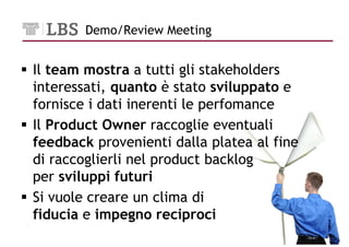 Demo/Review Meeting


Il team mostra a tutti gli stakeholders
interessati, quanto è stato sviluppato e
fornisce i dati inerenti le perfomance
Il Product Owner raccoglie eventuali
feedback provenienti dalla platea al fine
di raccoglierli nel product backlog
per sviluppi futuri
Si vuole creare un clima di
fiducia e impegno reciproci
                                            20
 