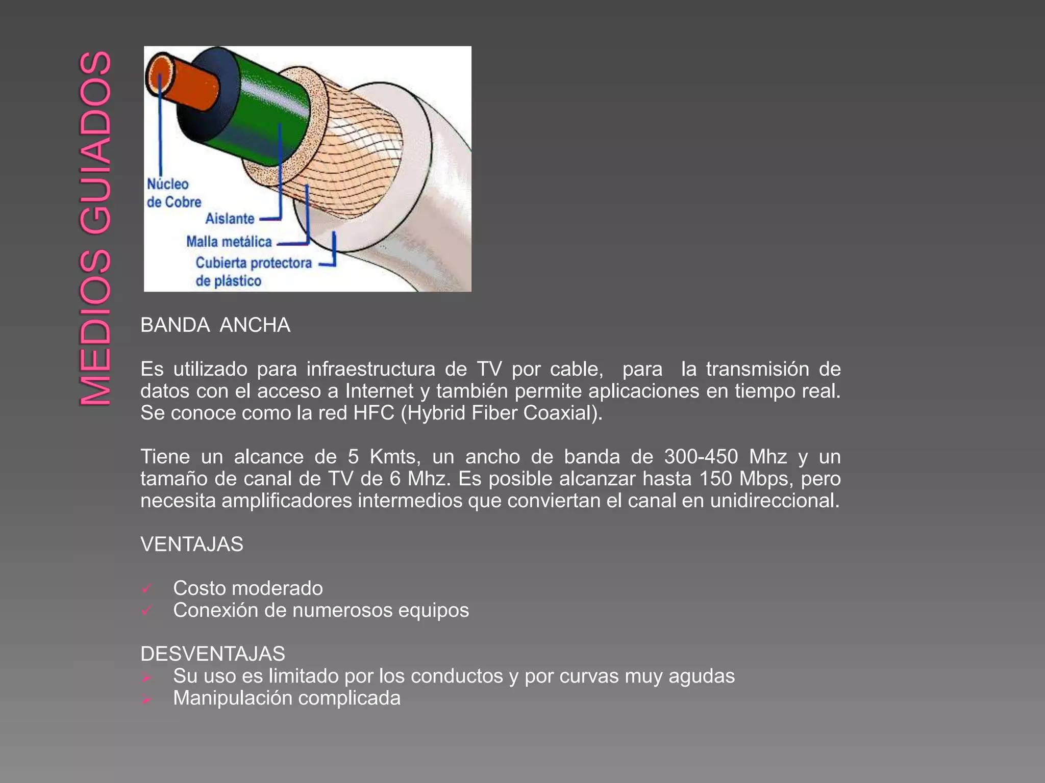 BANDA ANCHA
Es utilizado para infraestructura de TV por cable, para la transmisión de
datos con el acceso a Internet y también permite aplicaciones en tiempo real.
Se conoce como la red HFC (Hybrid Fiber Coaxial).
Tiene un alcance de 5 Kmts, un ancho de banda de 300-450 Mhz y un
tamaño de canal de TV de 6 Mhz. Es posible alcanzar hasta 150 Mbps, pero
necesita amplificadores intermedios que conviertan el canal en unidireccional.
VENTAJAS
 Costo moderado
 Conexión de numerosos equipos
DESVENTAJAS
 Su uso es limitado por los conductos y por curvas muy agudas
 Manipulación complicada
 