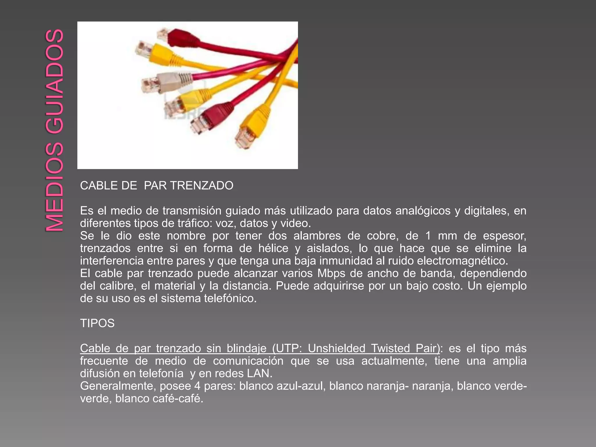 CABLE DE PAR TRENZADO
Es el medio de transmisión guiado más utilizado para datos analógicos y digitales, en
diferentes tipos de tráfico: voz, datos y video.
Se le dio este nombre por tener dos alambres de cobre, de 1 mm de espesor,
trenzados entre si en forma de hélice y aislados, lo que hace que se elimine la
interferencia entre pares y que tenga una baja inmunidad al ruido electromagnético.
El cable par trenzado puede alcanzar varios Mbps de ancho de banda, dependiendo
del calibre, el material y la distancia. Puede adquirirse por un bajo costo. Un ejemplo
de su uso es el sistema telefónico.
TIPOS
Cable de par trenzado sin blindaje (UTP: Unshielded Twisted Pair): es el tipo más
frecuente de medio de comunicación que se usa actualmente, tiene una amplia
difusión en telefonía y en redes LAN.
Generalmente, posee 4 pares: blanco azul-azul, blanco naranja- naranja, blanco verde-
verde, blanco café-café.
 