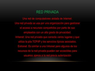 RED PRIVADA
       Una red de computadores aislada de Internet.
Una red privada se usa por una organización para gestionar
    el acceso a recursos compartidos por parte de sus
        empleados con un alto grado de privacidad.
Intranet: Una red privada que conecta varios lugares y que
   utiliza la pila TCP/IP y los servicios típicos asociados.
  Extranet: Es similar a una Intranet pero algunos de los
  recursos de la red privada pueden ser accesibles para
        usuarios ajenos a la red previa autorización
 
