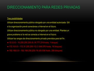 DIRECCIONAMIENTO PARA REDES PRIVADAS

Tres posibilidades:
Utilizar direccionamiento público otorgado por una entidad autorizada. Útil
si la organización prevé conectarse a Internet en el futuro.
Utilizar direccionamiento público no otorgado por una entidad. Plantea un
grave problema si la red se conecta a Internet en el futuro.
Utilizar los rangos de direccionamiento privado previstos para tal fin.
● 10.0.0.0 - 10.255.255.255 /8 (16.777.216 hosts, 1 bloque)
● 172.16.0.0 - 172.31.255.255 /12 (1.048.576 hosts, 16 bloques)
● 192.168.0.0 - 192.168.255.255 /16 (65.536 hosts, 256 bloques)
 