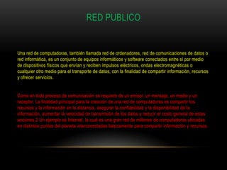 RED PUBLICO


Una red de computadoras, también llamada red de ordenadores, red de comunicaciones de datos o
red informática, es un conjunto de equipos informáticos y software conectados entre sí por medio
de dispositivos físicos que envían y reciben impulsos eléctricos, ondas electromagnéticas o
cualquier otro medio para el transporte de datos, con la finalidad de compartir información, recursos
y ofrecer servicios.


Como en todo proceso de comunicación se requiere de un emisor, un mensaje, un medio y un
receptor. La finalidad principal para la creación de una red de computadoras es compartir los
recursos y la información en la distancia, asegurar la confiabilidad y la disponibilidad de la
información, aumentar la velocidad de transmisión de los datos y reducir el costo general de estas
acciones.2 Un ejemplo es Internet, la cual es una gran red de millones de computadoras ubicadas
en distintos puntos del planeta interconectadas básicamente para compartir información y recursos.
 