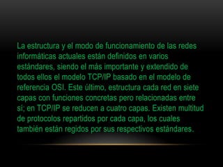 La estructura y el modo de funcionamiento de las redes
informáticas actuales están definidos en varios
estándares, siendo el más importante y extendido de
todos ellos el modelo TCP/IP basado en el modelo de
referencia OSI. Este último, estructura cada red en siete
capas con funciones concretas pero relacionadas entre
sí; en TCP/IP se reducen a cuatro capas. Existen multitud
de protocolos repartidos por cada capa, los cuales
también están regidos por sus respectivos estándares.
 