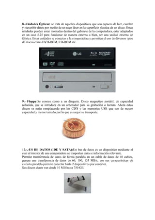 8.-Unidades Ópticas: se trata de aquellos dispositivos que son capaces de leer, escribir
y reescribir datos por medio de un rayo láser en la superficie plástica de un disco. Estas
unidades pueden estar montadas dentro del gabinete de la computadora, estar adaptados
en un case 5.25 para funcionar de manera externa o bien, ser una unidad externa de
fábrica. Estas unidades se conectan a la computadora y permiten el uso de diversos tipos
de discos como DVD-ROM, CD-ROM etc.

9.- Floppy:Se conoce como a un disquete. Disco magnetico portátil, de capacidad
reducida, que se introduce en un ordenador para su grabación o lectura. Ahora estos
discos se están remplazando por los CD'S y las memorias USB que son de mayor
capacidad y menor tamaño por lo que es mejor su transporte.

10.-.-US DE DATOS (IDE Y SATA):Un bus de datos es un dispositivo mediante el
cual al interior de una computadora se trasportan datos e información relevante.
Permite transferencia de datos de forma paralela en un cable de datos de 40 cables,
genera una transferencia de datos de 66, 100, 133 MB/s, por sus características de
circuito paralelo permite conectar hasta 2 dispositivos por conector.
Sus discos duros van desde 10 MB hasta 750 GB.

 