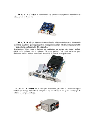 11.-TARJETA DE AUDIO: es un elemento del ordenador que permite administrar la
entrada y salida del audio.

12.-TARJETA DE VÍDEO: esuna tarjeta de circuito impreso encargada de transformar
las señales eléctricas que llegan desde el microprocesador en información comprensible
y representable por la pantalla del ordenador.
Normalmente lleva chips o incluso un procesador de apoyo para poder realizar
operaciones gráficas con la máxima eficiencia posible, así como memoria para
almacenar tanto la imagen como otros datos que se usan en esas operaciones.

13.-FUENTE DE PODER:Es la encargada de dar energía a toda la computadora pero
también se encarga de recibir la energía de los conectores de luz y ella se encarga de
calibrar la energía para la pc.

 