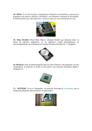 14.- Buffer: Es un área de datos compartida por dispositivos de hardware o procesos de
programas que operan a distintas velocidades o con diferentes conjuntos de prioridades.
El buffer permite que cada dispositivo o proceso opere sin verse interferido por otro.

15.- Disco Flexible: (Floyd Disk) Disco o disquete flexible que almacena datos en
forma de patrones magnéticos en su superficie. Usado principalmente en
microcomputadoras. Se distinguen tres tamaños de discos flexibles de 3 ½ pulgadas.

16.-Memoria: Zona de almacenamiento para los datos binarios o de programas. En una
computadora, la memoria se divide en dos partes: una memoria electrónica rápida e
integrada a la

17.- BUFFERS: Memoria intermedia, una porción reservada de la memoria, que se
utiliza para almacenar datos mientras son procesados.

 