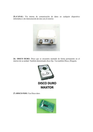 25.-CANAL: Vía interna de comunicación de datos en cualquier dispositivo
informático o de interconexión de éste con el exterior.

26.- DISCO DURO: Disco que se encuentra montado de forma permanente en el
interior de su unidad. También denominado disco fijo. Vea también Disco, Disquete.

27.-DISCO FIJO: Vea Disco duro.

 
