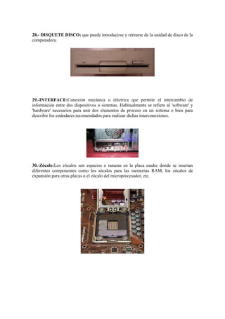 28.- DISQUETE DISCO: que puede introducirse y retirarse de la unidad de disco de la
computadora.

29.-INTERFACE:Conexión mecánica o eléctrica que permite el intercambio de
información entre dos dispositivos o sistemas. Habitualmente se refiere al 'software' y
'hardware' necesarios para unir dos elementos de proceso en un sistema o bien para
describir los estándares recomendados para realizar dichas interconexiones.

30.-Zócalo:Los zócalos son espacios o ranuras en la placa madre donde se insertan
diferentes componentes como los sócalos para las memorias RAM, los zócalos de
expansión para otras placas o el zócalo del microprocesador, etc.

 