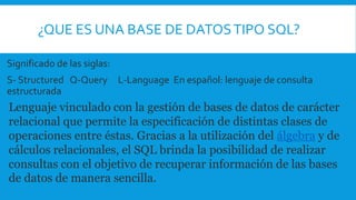 ¿QUE ES UNA BASE DE DATOSTIPO SQL?
Significado de las siglas:
S- Structured Q-Query L-Language En español: lenguaje de consulta
estructurada
Lenguaje vinculado con la gestión de bases de datos de carácter
relacional que permite la especificación de distintas clases de
operaciones entre éstas. Gracias a la utilización del álgebra y de
cálculos relacionales, el SQL brinda la posibilidad de realizar
consultas con el objetivo de recuperar información de las bases
de datos de manera sencilla.
 