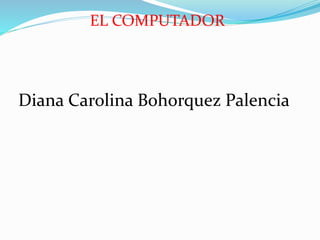 EL COMPUTADOR 
Diana Carolina Bohorquez Palencia 
 