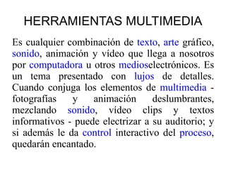 HERRAMIENTAS MULTIMEDIA Es cualquier combinación de  texto ,  arte  gráfico,  sonido , animación y vídeo que llega a nosotros por  computadora  u otros  medios electrónicos. Es un tema presentado con  lujos  de detalles. Cuando conjuga los elementos de  multimedia  - fotografías y animación deslumbrantes, mezclando  sonido , vídeo clips y textos informativos - puede electrizar a su auditorio; y si además le da  control  interactivo del  proceso , quedarán encantado. 
