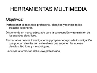 HERRAMIENTAS MULTIMEDIA Objetivos: Perfeccionar el desarrollo profesional, científico y técnico de los titulados superiores. Disponer de un marco adecuado para la consecución y transmisión de los avances científicos.  Formar a los nuevos investigadores y preparar equipos de investigación que puedan afrontar con éxito el reto que suponen las nuevas ciencias, técnicas y metodologías. Impulsar la formación del nuevo profesorado. 