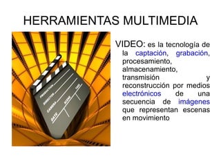 HERRAMIENTAS MULTIMEDIA VIDEO:   es la tecnología de la  captación ,  grabación , procesamiento, almacenamiento, transmisión y reconstrucción por medios  electrónicos  de una secuencia de  imágenes  que representan escenas en movimiento 