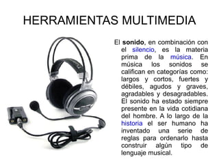 HERRAMIENTAS MULTIMEDIA El  sonido , en combinación con el  silencio , es la materia prima de la  música . En música los sonidos se califican en categorías como: largos y cortos, fuertes y débiles, agudos y graves, agradables y desagradables. El sonido ha estado siempre presente en la vida cotidiana del hombre. A lo largo de la  historia  el ser humano ha inventado una serie de reglas para ordenarlo hasta construir algún tipo de lenguaje musical. 