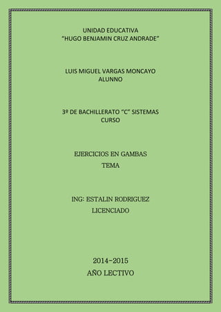 UNIDAD EDUCATIVA
“HUGO BENJAMIN CRUZ ANDRADE”
LUIS MIGUEL VARGAS MONCAYO
ALUNNO
3º DE BACHILLERATO “C” SISTEMAS
CURSO
EJERCICIOS EN GAMBAS
TEMA
ING: ESTALIN RODRIGUEZ
LICENCIADO
2014-2015
AÑO LECTIVO
 
