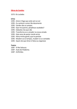 Obras de Camões
1572- Os Lusíadas
Lírica
1595 - Amor é fogo que arde sem se ver
1595 - Eu cantarei o amor tão docemente
1595 - Verdes são os campos
1595 - Que me quereis, perpétuas saudades?
1595 - Sobsolos rios que vão
1595 - Transforma-se o amador na cousa amada
1595 - Sete anos de pastor Jacob servia
1595 - Alma minha gentil, que te partiste
1595 - Mudam-se os tempos, mudam-se as vontades
1595 - Quem diz que Amor é falso ou enganoso
Teatro
1587 - El-Rei Seleuco.
1587 - Auto de Filodemo.
1587 - Anfitriões

 