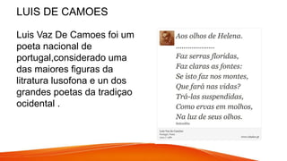 LUIS DE CAMOES
Luis Vaz De Camoes foi um
poeta nacional de
portugal,considerado uma
das maiores figuras da
litratura lusofona e un dos
grandes poetas da tradiçao
ocidental .
 