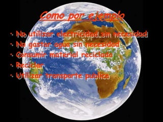 Como por ejemplo
•   No utilizar electricidad sin necesidad
•   No gastar agua sin necesidad
•   Consumir material reciclado
•   Reciclar
•   Utilizar transporte publico
 