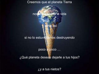 Creemos que el planeta Tierra


        nos durará toda la vida


              y seria así


   si no lo estuviéramos destruyendo


            poco a poco …

¿Qué planeta deseas dejarle a tus hijos?


            ¿y a tus nietos?
 