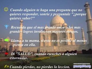  Cuando alguien te haga una pregunta que no
quieres responder, sonrie y preguntale "¿porque
quieres saber?"
 Recuerda que el mas grande amor y los mas
grandes logros involucran mayores riesgos.
 Llama a tu mama, si esto no es posible al menos
piensa en ella.
 Di "SALUD", cuando escuches a alguien
estornudar.
 Cuando pierdas, no pierdas la leccion.
 