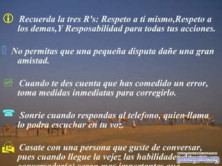  Recuerda la tres R's: Respeto a ti mismo,Respeto a
los demas,Y Resposabilidad para todas tus acciones.
 No permitas que una pequeña disputa dañe una gran
amistad.
 Cuando te des cuenta que has comedido un error,
toma medidas inmediatas para corregirlo.
 Sonrie cuando respondas al telefono, quien llama
lo podra escuchar en tu voz.
 Casate con una persona que guste de conversar,
pues cuando llegue la vejez las habilidades de
 