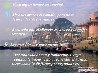  Pasa algun tiempo en soledad
 Abre tus brazos al cambio, pero no te
desprendas de tus valores.
 Recuerda que el silencio es, a veces, la mejor
respuesta.
 Lee mas libros y mira menos tv.
 Vive una vida buena y honorable. Luego,
cuando te hagas viejo y recuerdes el pasado,
veras como la disfrutas por segunda vez.
 