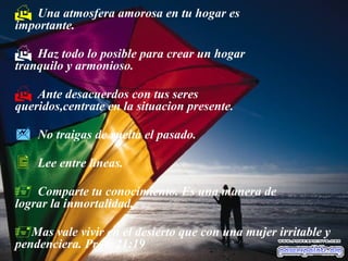  Una atmosfera amorosa en tu hogar es
importante.
 Haz todo lo posible para crear un hogar
tranquilo y armonioso.
 Ante desacuerdos con tus seres
queridos,centrate en la situacion presente.
 No traigas de vuelta el pasado.
 Lee entre lineas.
 Comparte tu conocimiento. Es una manera de
lograr la inmortalidad.
Mas vale vivir en el desierto que con una mujer irritable y
pendenciera. Prov. 21:19
 