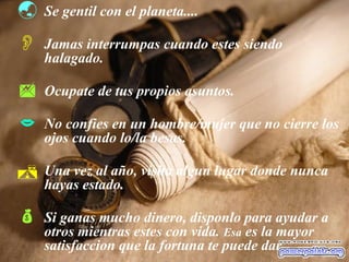  Se gentil con el planeta....
 Jamas interrumpas cuando estes siendo
halagado.
 Ocupate de tus propios asuntos.
 No confies en un hombre/mujer que no cierre los
ojos cuando lo/la besas.
 Una vez al año, visita algun lugar donde nunca
hayas estado.
 Si ganas mucho dinero, disponlo para ayudar a
otros mientras estes con vida. Esa es la mayor
satisfaccion que la fortuna te puede dar.
 
