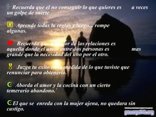  Recuerda que el no conseguir lo que quieres es a veces
un golpe de suerte
 Aprende todas la reglas y luego... rompe
algunas.
 Recuerda que la mejor de las relaciones es
aquella donde el amor entre dos personas es mas
grande que la necesidad del uno por el otro.
 Juzga tu exito en la medida de lo que tuviste que
renunciar para obtenerlo.
 Aborda el amor y la cocina con un cierto
temerario abandono.`
El que se enreda con la mujer ajena, no quedara sin
castigo.
 