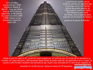 La estructura cuenta con un
     Torre Jin Mao,
                                                                         moderno sistema de ingeniería que
  proyectado por SOM
                                                                            la protege contra los fuertes
   Skydmore Owens &
                                                                            vientos que puede generar un
Merrill , tiene una altura
                                                                           tifón (resiste vientos de hasta
 total de 420.5 metros
                                                                              200 kilómetros por hora).
repartidos en 88 plantas.
                                                                          Así mismo, está preparado para
Se construyó entre 1994
                                                                         soportar un terremoto de hasta 7
  y 1998 aunque no fue
  plenamente operativo                                                     grados en la escala de Richter.
       hasta 1999.




 Desde el piso 53 hasta el 87, el edificio está ocupado por un hotel de lujo. En el piso 88 se encuentra un
mirador con capacidad para 1,000 personas desde donde se puede observar una panorámica de la ciudad. Se
 accede a este mirador mediante dos ascensores que viajan a una velocidad de 9,1 metros por segundo (la
                       ascensión de los 88 pisos se realiza en menos de 45 segundos).
 