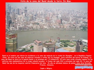 Vista de la zona del Bund desde la torre Jin Mao.




 Bund es el nombre que dieron los británicos a la zona del malecón de la ciudad de Shanghai , en la República Popular
  China. Se trata de una zona de edificios situados a orillas del río Huangpu. justo enfrente del barrio de Pudong. La
zona del Bund se inicia en el puente Baidu y se prolonga por 1,5 kilómetros. En esta zona están situados algunos de los
 edificios más emblemáticos de la etapa colonial europea. A finales del siglo XIX y principios del siglo XX, la zona del
 Bund fue uno de los mayores centros financieros de Asia. En ella se ubicaban bancos de países como Gran Bretaña,
                                                   Francia, Alemania,

                                                  Japón o Bélgica.
 